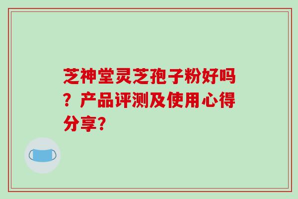 芝神堂灵芝孢子粉好吗？产品评测及使用心得分享？