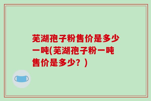 芜湖孢子粉售价是多少一吨(芜湖孢子粉一吨售价是多少？)