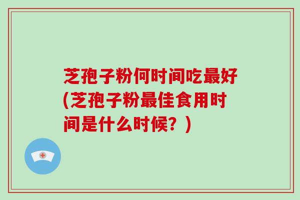 芝孢子粉何时间吃最好(芝孢子粉最佳食用时间是什么时候?)