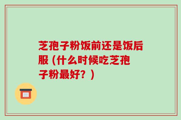 芝孢子粉饭前还是饭后服 (什么时候吃芝孢子粉最好?)