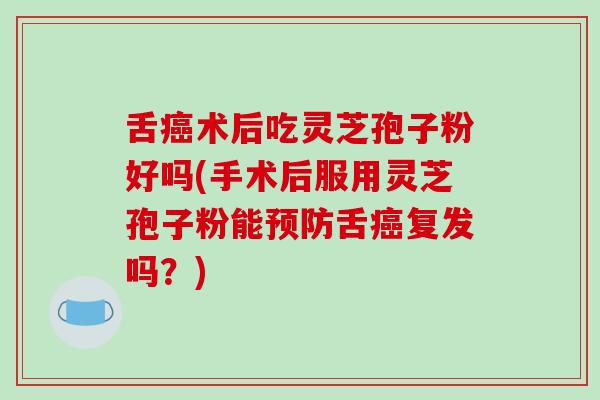 舌癌术后吃灵芝孢子粉好吗(手术后服用灵芝孢子粉能预防舌癌复发吗?)