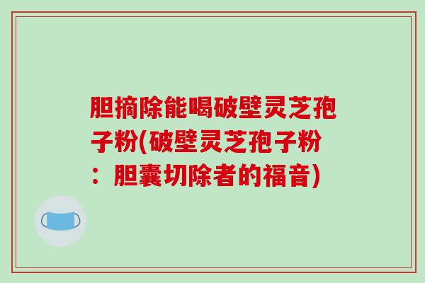 胆摘除能喝破壁灵芝孢子粉(破壁灵芝孢子粉：胆囊切除者的福音)
