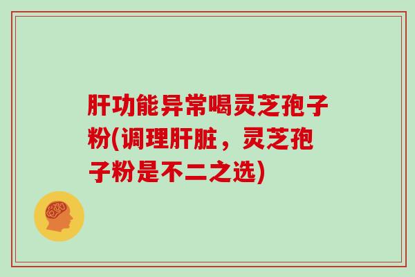 肝功能异常喝灵芝孢子粉(调理肝脏,灵芝孢子粉是不二之选)