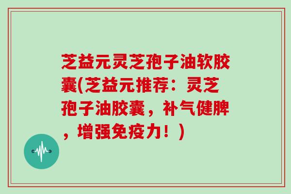 芝益元灵芝孢子油软胶囊(芝益元推荐：灵芝孢子油胶囊，补气健脾，增强免疫力！)