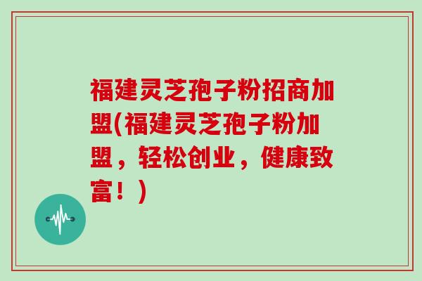福建灵芝孢子粉招商加盟(福建灵芝孢子粉加盟，轻松创业，健康致富！)