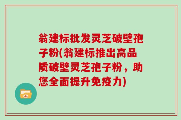 翁建标批发灵芝破壁孢子粉(翁建标推出高品质破壁灵芝孢子粉,助您全面提升免疫力)