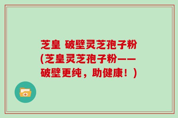 芝皇 破壁灵芝孢子粉(芝皇灵芝孢子粉——破壁更纯，助健康！)