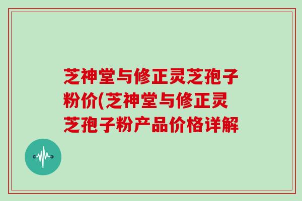 芝神堂与修正灵芝孢子粉价(芝神堂与修正灵芝孢子粉产品价格详解