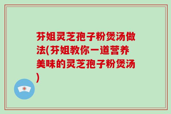 芬姐灵芝孢子粉煲汤做法(芬姐教你一道营养美味的灵芝孢子粉煲汤)