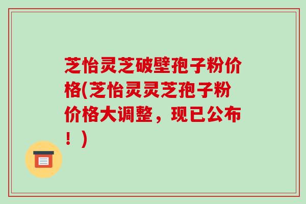 芝怡灵芝破壁孢子粉价格(芝怡灵灵芝孢子粉价格大调整,现已公布!)
