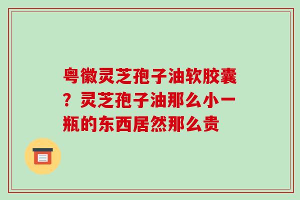 粤徽灵芝孢子油软胶囊?灵芝孢子油那么小一瓶的东西居然那么贵