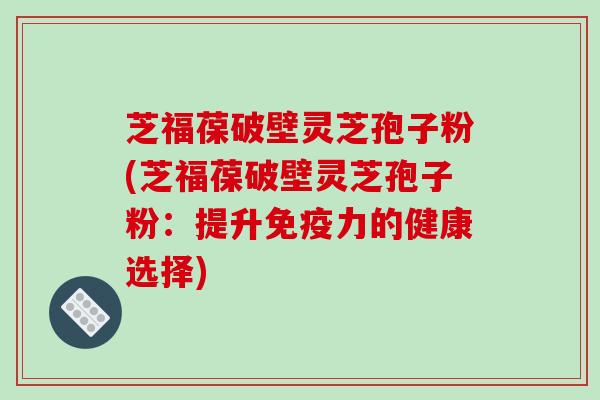 芝福葆破壁灵芝孢子粉(芝福葆破壁灵芝孢子粉:提升免疫力的健康选择)