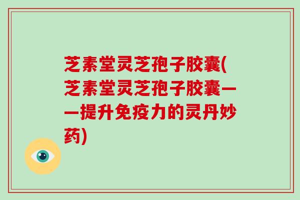 芝素堂灵芝孢子胶囊(芝素堂灵芝孢子胶囊——提升免疫力的灵丹妙药)