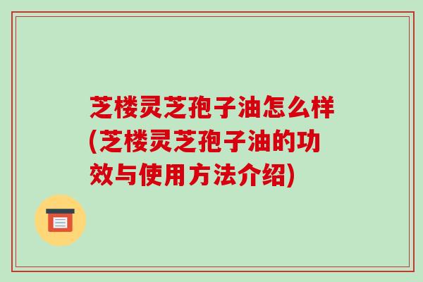 芝楼灵芝孢子油怎么样(芝楼灵芝孢子油的功效与使用方法介绍)