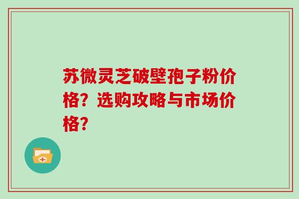 苏微灵芝破壁孢子粉价格？选购攻略与市场价格？