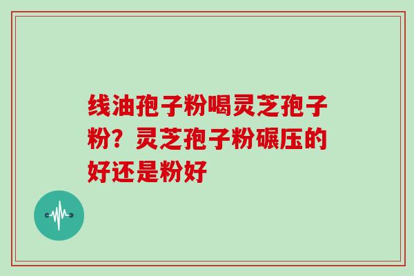 线油孢子粉喝灵芝孢子粉？灵芝孢子粉碾压的好还是粉好