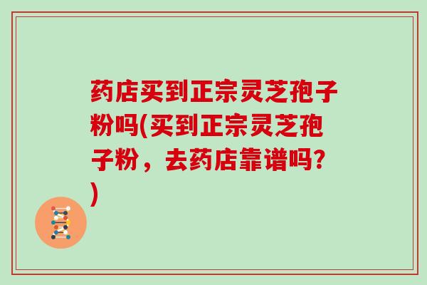药店买到正宗灵芝孢子粉吗(买到正宗灵芝孢子粉,去药店靠谱吗?)
