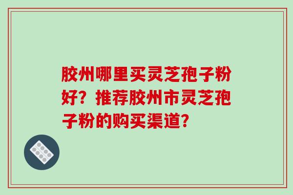 胶州哪里买灵芝孢子粉好?推荐胶州市灵芝孢子粉的购买渠道?