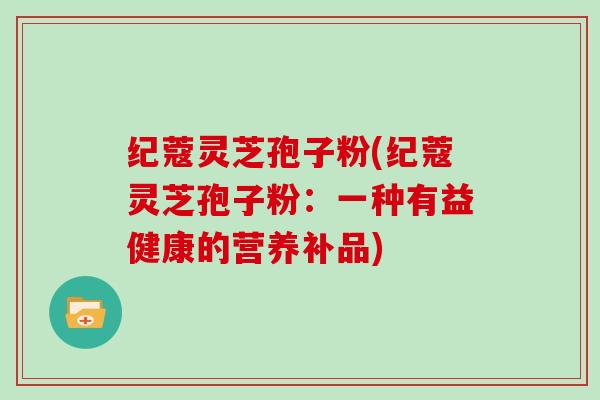 纪蔻灵芝孢子粉(纪蔻灵芝孢子粉：一种有益健康的营养补品)