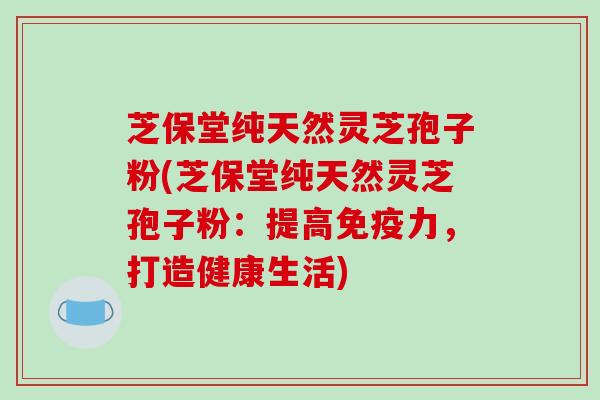 芝保堂纯天然灵芝孢子粉(芝保堂纯天然灵芝孢子粉:提高免疫力,打造健康生活)
