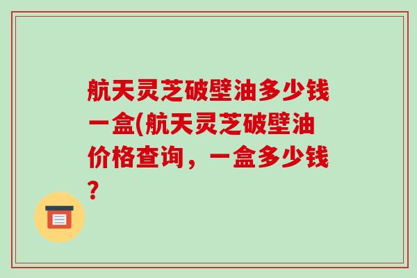 航天灵芝破壁油多少钱一盒(航天灵芝破壁油价格查询，一盒多少钱？