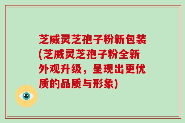 芝威灵芝孢子粉新包装(芝威灵芝孢子粉全新外观升级,呈现出更优质的品质与形象)
