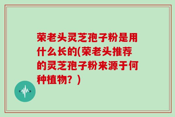 荣老头灵芝孢子粉是用什么长的(荣老头推荐的灵芝孢子粉来源于何种植物?)
