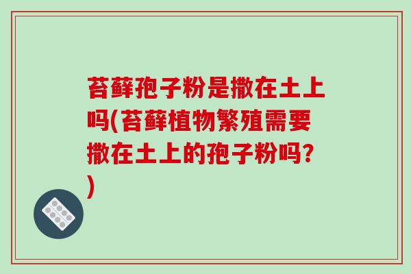 苔藓孢子粉是撒在土上吗(苔藓植物繁殖需要撒在土上的孢子粉吗？)