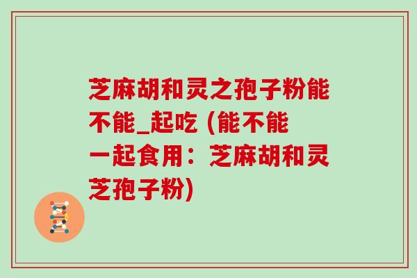 芝麻胡和灵之孢子粉能不能_起吃 (能不能一起食用：芝麻胡和灵芝孢子粉)