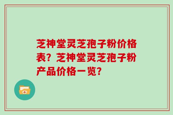 芝神堂灵芝孢子粉价格表？芝神堂灵芝孢子粉产品价格一览？