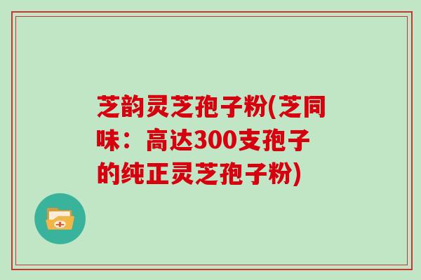 芝韵灵芝孢子粉(芝同味：高达300支孢子的纯正灵芝孢子粉)