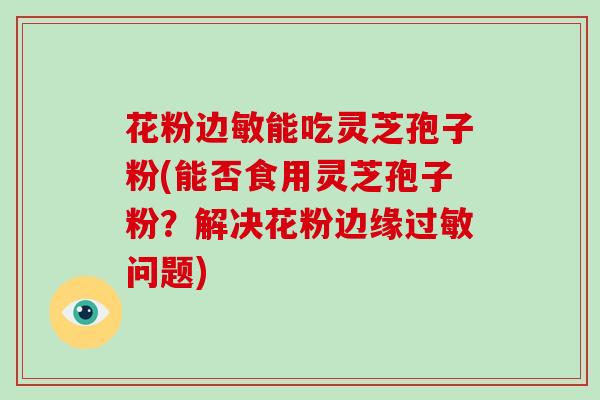 花粉边敏能吃灵芝孢子粉(能否食用灵芝孢子粉？解决花粉边缘过敏问题)