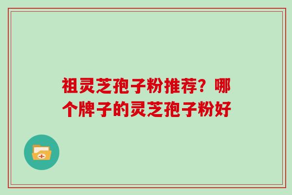祖灵芝孢子粉推荐？哪个牌子的灵芝孢子粉好