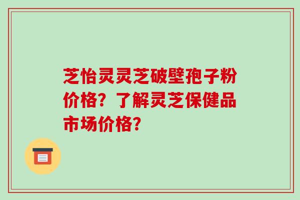 芝怡灵灵芝破壁孢子粉价格?了解灵芝保健品市场价格?