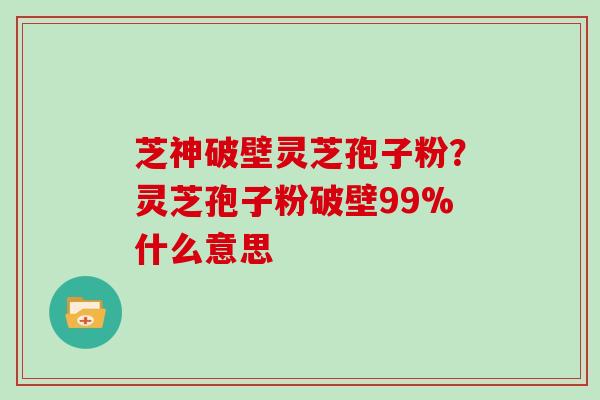 芝神破壁灵芝孢子粉?灵芝孢子粉破壁99%什么意思