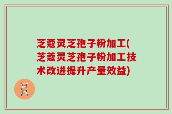 芝蔻灵芝孢子粉加工(芝蔻灵芝孢子粉加工技术改进提升产量效益)