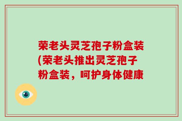 荣老头灵芝孢子粉盒装(荣老头推出灵芝孢子粉盒装,呵护身体健康