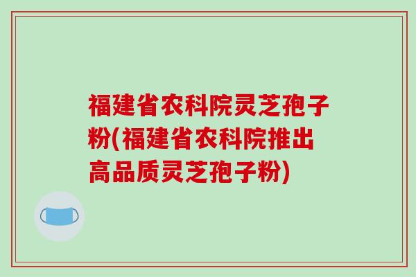 福建省农科院灵芝孢子粉(福建省农科院推出高品质灵芝孢子粉)