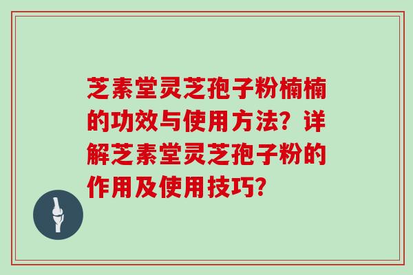 芝素堂灵芝孢子粉楠楠的功效与使用方法?详解芝素堂灵芝孢子粉的作用及使用技巧?