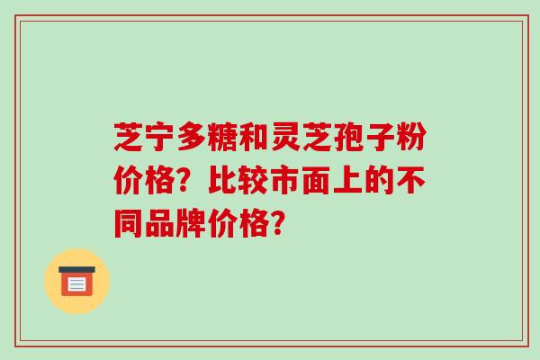芝宁多糖和灵芝孢子粉价格？比较市面上的不同品牌价格？