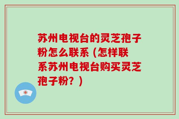 苏州电视台的灵芝孢子粉怎么联系 (怎样联系苏州电视台购买灵芝孢子粉?)