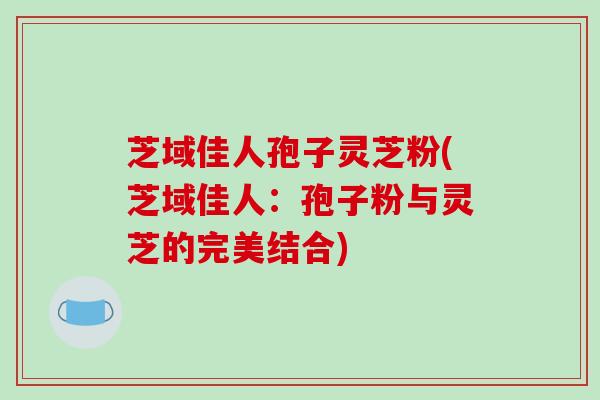 芝域佳人孢子灵芝粉(芝域佳人:孢子粉与灵芝的完美结合)