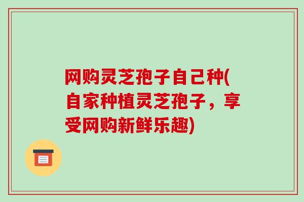 网购灵芝孢子自己种(自家种植灵芝孢子,享受网购新鲜乐趣)