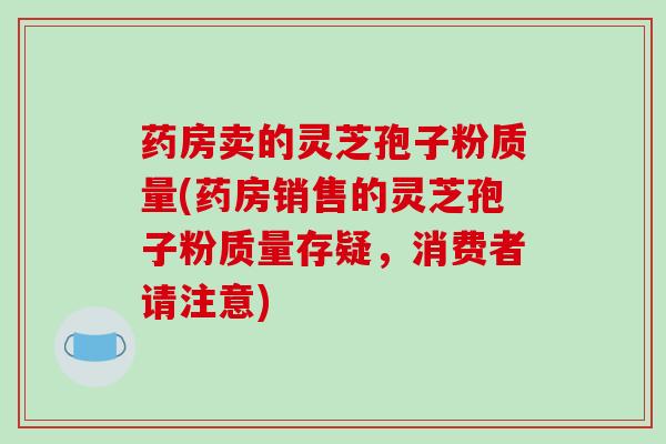 药房卖的灵芝孢子粉质量(药房销售的灵芝孢子粉质量存疑,消费者请注意)