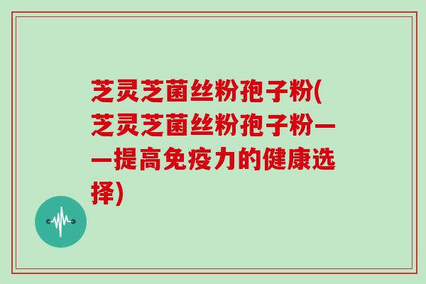 芝灵芝菌丝粉孢子粉(芝灵芝菌丝粉孢子粉——提高免疫力的健康选择)