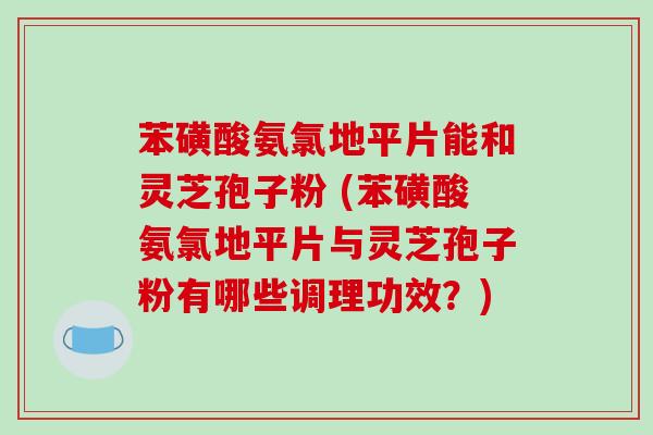 苯磺酸氨氯地平片能和灵芝孢子粉 (苯磺酸氨氯地平片与灵芝孢子粉有哪些调理功效?)