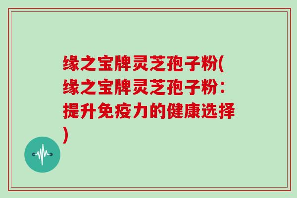 缘之宝牌灵芝孢子粉(缘之宝牌灵芝孢子粉：提升免疫力的健康选择)
