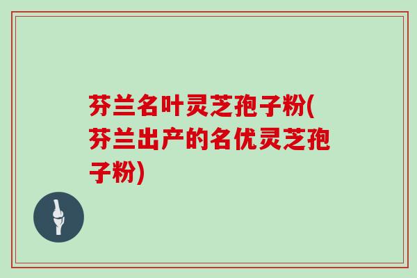 芬兰名叶灵芝孢子粉(芬兰出产的名优灵芝孢子粉)