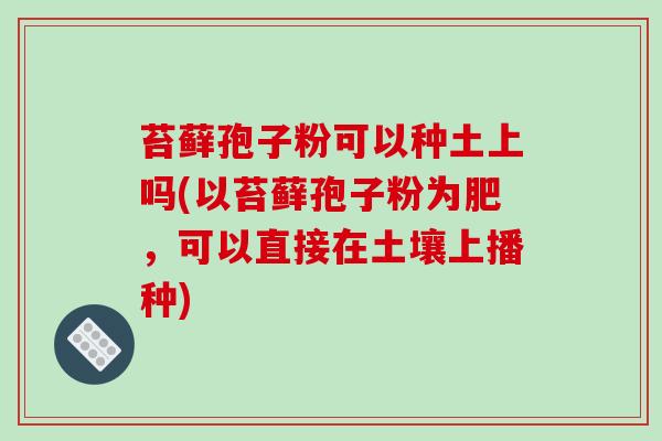 苔藓孢子粉可以种土上吗(以苔藓孢子粉为肥,可以直接在土壤上播种)