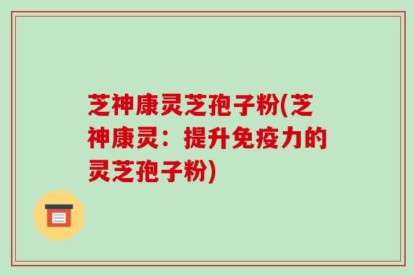 芝神康灵芝孢子粉(芝神康灵:提升免疫力的灵芝孢子粉)